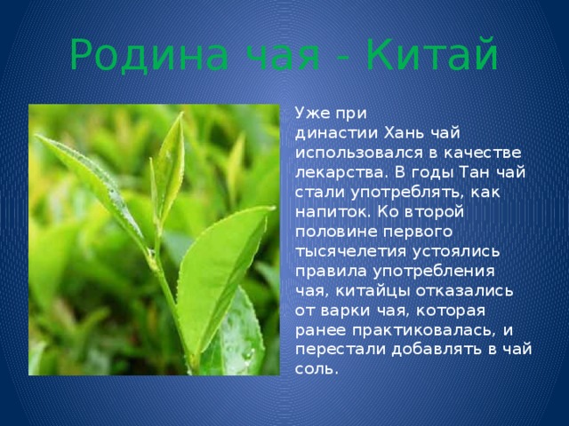 Родина чая - Китай Уже при династии Хань чай использовался в качестве лекарства. В годы Тан чай стали употреблять, как напиток. Ко второй половине первого тысячелетия устоялись правила употребления чая, китайцы отказались от варки чая, которая ранее практиковалась, и перестали добавлять в чай соль.  