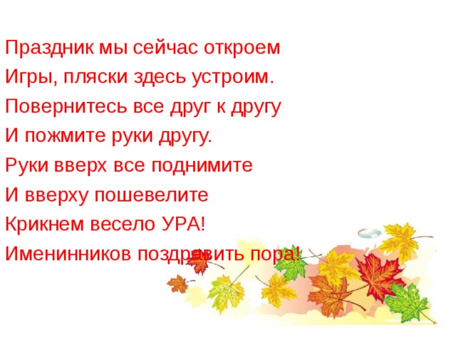 Праздник мы сейчас откроем Игры, пляски здесь устроим. Повернитесь все друг к другу И пожмите руки другу. Руки вверх все поднимите И вверху пошевелите Крикнем весело УРА! Именинников поздравить пора! 