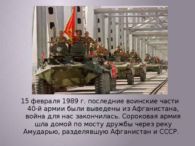  15 февраля 1989 г. последние воинские части 40-й армии были выведены из Афганистана, война для нас закончилась. Сороковая армия шла домой по мосту дружбы через реку Амударью, разделявшую Афганистан и СССР. 