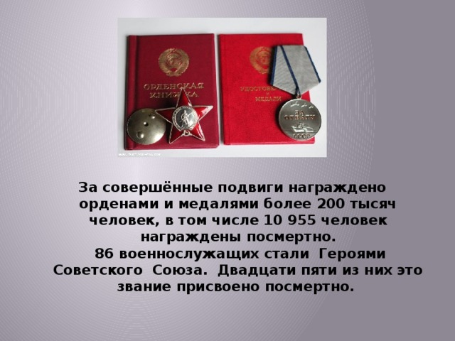   За совершённые подвиги награждено орденами и медалями более 200 тысяч человек, в том числе 10 955 человек награждены посмертно.  86 военнослужащих стали Героями Советского Союза. Двадцати пяти из них это звание присвоено посмертно.   
