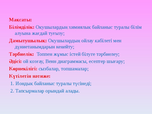 Мақсаты: Білімділік:  Оқушылардың химиялық байланыс туралы білім алуына жағдай туғызу; Дамытушылық:  Оқушылардың ойлау қабілеті мен дүниетанымдарын кеңейту; Тәрбиелік:  Топпен жұмыс істей білуге тәрбиелеу; Әдісі:  ой қозғау, Венн диаграммасы, есептер шығару; Көрнекілігі:  сызбалар, топшамалар; Күтілетін нәтиже:   1. Иондық байланыс туралы түсінеді;  2. Тапсырмалар орындай алады. 