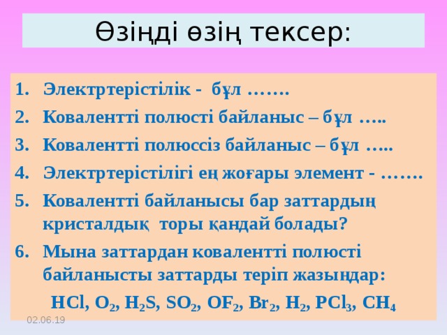 Өзіңді өзің тексер: Электртерістілік - бұл ……. Ковалентті полюсті байланыс – бұл ….. Ковалентті полюссіз байланыс – бұл ….. Электртерістілігі ең жоғары элемент - ……. Ковалентті байланысы бар заттардың кристалдық торы қандай болады? Мына заттардан ковалентті полюсті байланысты заттарды теріп жазыңдар: HCl, O 2 , H 2 S, SO 2 , OF 2 , Br 2 , H 2 , PCl 3 , CH 4 02.06.19 