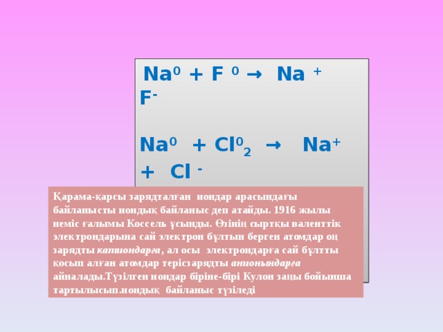  Na 0 + F 0 → Na +  F -  Na 0 + Cl 0 2 → Na + + Cl -  K 0 + Cl 2 0 → K + Cl -  Zn 0 + S 0 → Zn + S - Қарама-қарсы зарядталған иондар арасындағы байланысты иондық байланыс деп атайды. 1916 жылы неміс ғалымы Коссель ұсынды. Өзінің сыртқы валенттік электрондарына сай электрон бұлтын берген атомдар оң зарядты катиондарға , ал осы электрондарға сай бұлтты қосып алған атомдар терісзарядты анионындарға айналады.Түзілген иондар біріне-бірі Кулон заңы бойынша тартылысып.иондық байланыс түзіледі 