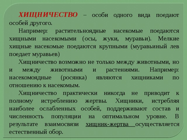  ХИЩНИЧЕСТВО – особи одного вида поедают особей другого.  Например: растительноядные насекомые поедаются хищными насекомыми (осы, жуки, муравьи). Мелкие хищные насекомые поедаются крупными (муравьиный лев поедает муравьев)    Хищничество возможно не только между животными, но и между животными и растениями. Например: насекомоядные (росянка) являются хищниками по отношению к насекомым.  Хищничество практически никогда не приводит к полному истреблению жертвы. Хищники, истребляя наиболее ослабленных особей, поддерживают состав и численность популяции на оптимальном уровне. В результате взаимосвязи хищник-жертва осуществляется естественный обор. 