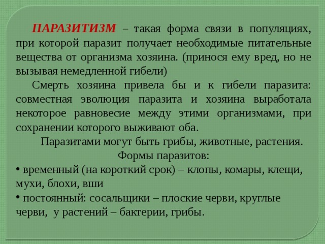  ПАРАЗИТИЗМ – такая форма связи в популяциях, при которой паразит получает необходимые питательные вещества от организма хозяина. (принося ему вред, но не вызывая немедленной гибели)  Смерть хозяина привела бы и к гибели паразита: совместная эволюция паразита и хозяина выработала некоторое равновесие между этими организмами, при сохранении которого выживают оба.  Паразитами могут быть грибы, животные, растения. Формы паразитов:  временный (на короткий срок) – клопы, комары, клещи, мухи, блохи, вши  постоянный: сосальщики – плоские черви, круглые черви, у растений – бактерии, грибы. 