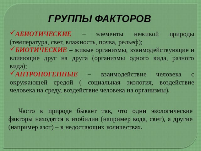 ГРУППЫ ФАКТОРОВ АБИОТИЧЕСКИЕ – элементы неживой природы (температура, свет, влажность, почва, рельеф); БИОТИЧЕСКИЕ – живые организмы, взаимодействующие и влияющие друг на друга (организмы одного вида, разного вида); АНТРОПОГЕННЫЕ – взаимодействие человека с окружающей средой ( социальная экология, воздействие человека на среду, воздействие человека на организмы).  Часто в природе бывает так, что одни экологические факторы находятся в изобилии (например вода, свет), а другие (например азот) – в недостающих количествах. 