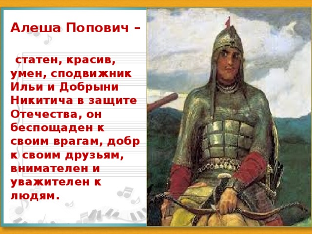 Алеша Попович –    статен, красив, умен, сподвижник Ильи и Добрыни Никитича в защите Отечества, он беспощаден к своим врагам, добр к своим друзьям, внимателен и уважителен к людям.   