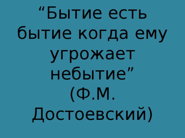 “ Бытие есть бытие когда ему угрожает небытие”  (Ф.М. Достоевский) 