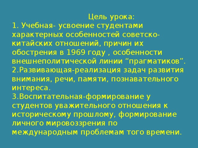  Цель урока:  1. Учебная- усвоение студентами характерных особенностей советско-китайских отношений, причин их обострения в 1969 году , особенности внешнеполитической линии “прагматиков”.  2.Развивающая-реализация задач развития внимания, речи, памяти, познавательного интереса.  3.Воспитательная-формирование у студентов уважительного отношения к историческому прошлому, формирование личного мировоззрения по международным проблемам того времени. 