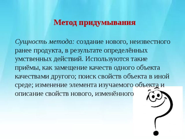 Метод придумывания Сущность метода: создание нового, неизвестного ранее продукта, в результате определённых умственных действий. Используются такие приёмы, как замещение качеств одного объекта качествами другого; поиск свойств объекта в иной среде; изменение элемента изучаемого объекта и описание свойств нового, изменённого 