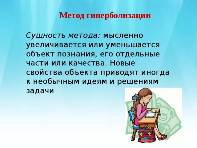        Метод гиперболизации   Сущность метода:  мысленно увеличивается или уменьшается объект познания, его отдельные части или качества. Новые свойства объекта приводят иногда к необычным идеям и решениям задачи 