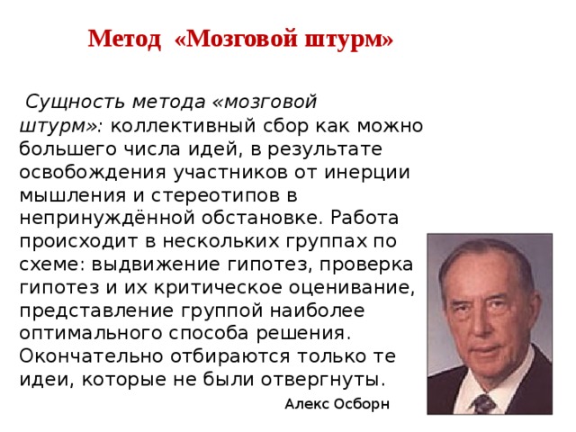  Метод «Мозговой штурм» Сущность метода «мозговой штурм»: коллективный сбор как можно большего числа идей, в результате освобождения участников от инерции мышления и стереотипов в непринуждённой обстановке. Работа происходит в нескольких группах по схеме: выдвижение гипотез, проверка гипотез и их критическое оценивание, представление группой наиболее оптимального способа решения. Окончательно отбираются только те идеи, которые не были отвергнуты. Алекс Осборн 
