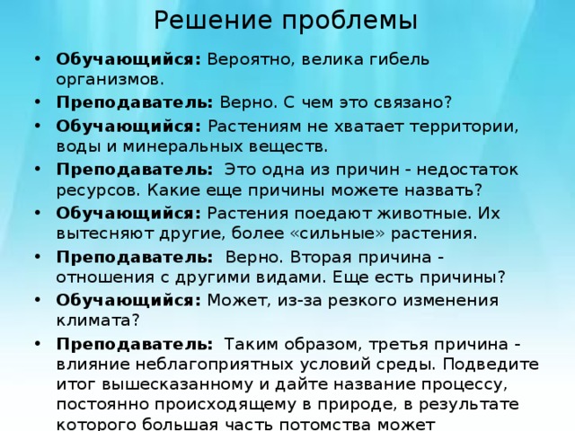 Решение проблемы Обучающийся: Вероятно, велика гибель организмов. Преподаватель: Верно. С чем это связано? Обучающийся: Растениям не хватает территории, воды и минеральных веществ. Преподаватель: Это одна из причин - недостаток ресурсов. Какие еще причины можете назвать? Обучающийся: Растения поедают животные. Их вытесняют другие, более «сильные» растения. Преподаватель: Верно. Вторая причина - отношения с другими видами. Еще есть причины? Обучающийся: Может, из-за резкого изменения климата? Преподаватель: Таким образом, третья причина - влияние неблагоприятных условий среды. Подведите итог вышесказанному и дайте название процессу, постоянно происходящему в природе, в результате которого большая часть потомства может погибнуть? Обучающийся: Борьба за существование. 