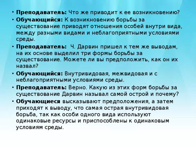 Преподаватель:  Что же приводит к ее возникновению? Обучающийся:  К возникновению борьбы за существование приводят отношения особей внутри вида, между разными видами и неблагоприятными условиями среды. Преподаватель:   Ч. Дарвин пришел к тем же выводам, на их основе выделил три формы борьбы за существование. Можете ли вы предположить, как он их назвал? Обучающийся:  Внутривидовая, межвидовая и с неблагоприятными условиями среды. Преподаватель:  Верно. Какую из этих форм борьбы за существование Дарвин называл самой острой и почему? Обучающиеся  высказывают предположения, а затем приходят к выводу, что самая острая внутривидовая борьба, так как особи одного вида используют одинаковые ресурсы и приспособлены к одинаковым условиям среды. 