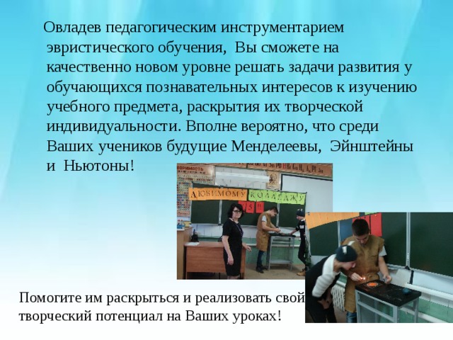  Овладев педагогическим инструментарием эвристического обучения, Вы сможете на качественно новом уровне решать задачи развития у обучающихся познавательных интересов к изучению учебного предмета, раскрытия их творческой индивидуальности. Вполне вероятно, что среди Ваших учеников будущие Менделеевы, Эйнштейны и Ньютоны! Помогите им раскрыться и реализовать свой творческий потенциал на Ваших уроках! 