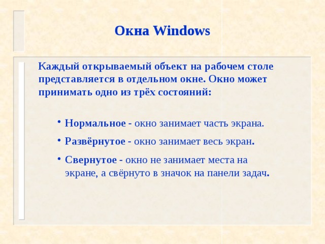 Окна Windows Каждый открываемый объект на рабочем столе представляется в отдельном окне. Окно может принимать одно из трёх состояний: Нормальное - окно занимает часть экрана. Развёрнутое - окно занимает весь экран . Свернутое  - окно не занимает места на экране, а свёрнуто в значок на панели задач . 