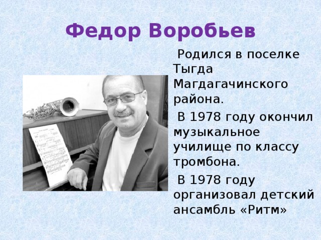 Федор Воробьев  Родился в поселке Тыгда Магдагачинского района.  В 1978 году окончил музыкальное училище по классу тромбона.  В 1978 году организовал детский ансамбль «Ритм» 