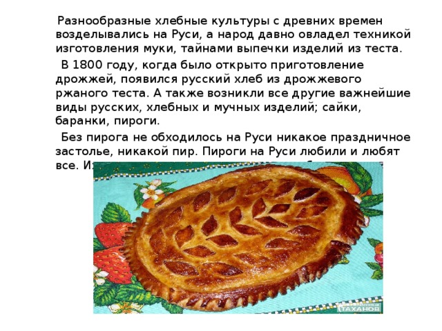  Разнообразные хлебные культуры с древних времен возделывались на Руси, а народ давно овладел техникой изготовления муки, тайнами выпечки изделий из теста.  В 1800 году, когда было открыто приготовление дрожжей, появился русский хлеб из дрожжевого ржаного теста. А также возникли все другие важнейшие виды русских, хлебных и мучных изделий; сайки, баранки, пироги.  Без пирога не обходилось на Руси никакое праздничное застолье, никакой пир. Пироги на Руси любили и любят все. Их подавали даже на придворных обедах. 