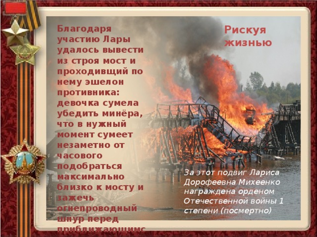 Благодаря участию Лары удалось вывести из строя мост и проходивщий по нему эшелон противника: девочка сумела убедить минёра, что в нужный момент сумеет незаметно от часового подобраться максимально близко к мосту и зажечь огнепроводный шнур перед приближающимся поездом. Рискуя жизнью, она сумела выполнить задание. Рискуя жизнью За этот подвиг Лариса Дорофеевна Михеенко награждена орденом Отечественной войны 1 степени (посмертно) 