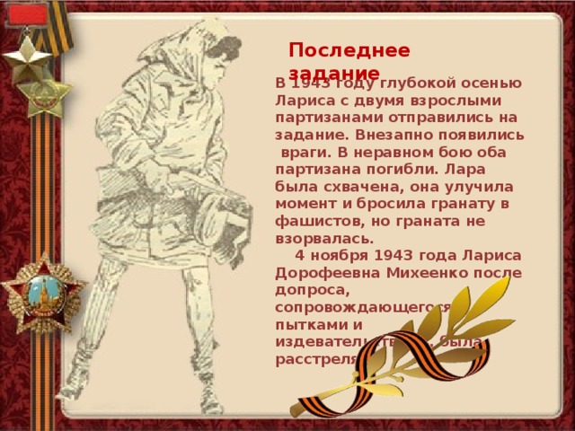 Последнее задание В 1943 году глубокой осенью Лариса с двумя взрослыми партизанами отправились на задание. Внезапно появились враги. В неравном бою оба партизана погибли. Лара была схвачена, она улучила момент и бросила гранату в фашистов, но граната не взорвалась.  4 ноября 1943 года Лариса Дорофеевна Михеенко после допроса, сопровождающегося пытками и издевательствами, была расстреляна. 