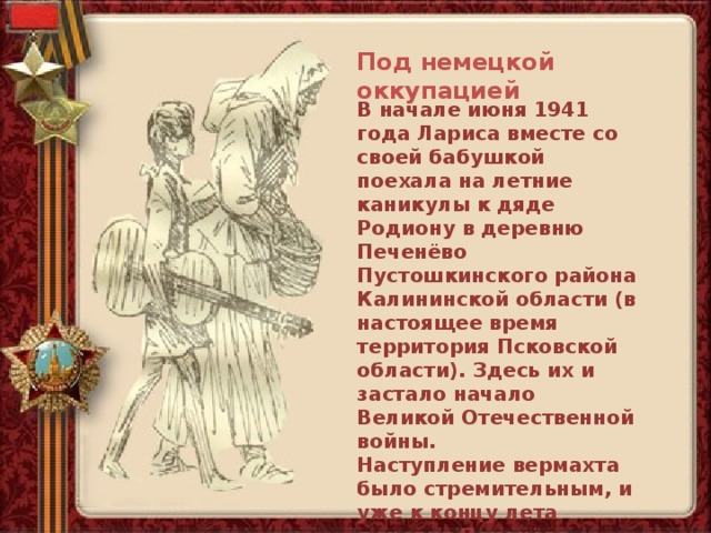 Под немецкой оккупацией В начале июня 1941 года Лариса вместе со своей бабушкой поехала на летние каникулы к дяде Родиону в деревню Печенёво Пустошкинского района Калининской области (в настоящее время территория Псковской области). Здесь их и застало начало Великой Отечественной войны. Наступление вермахта было стремительным, и уже к концу лета деревня Печенёво оказалась под немецкой оккупацией. 