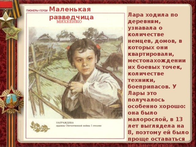Маленькая разведчица Лара ходила по деревням, узнавала о количестве немцев, домов, в которых они квартировали, местонахождении их боевых точек, количестве техники, боеприпасов. У Лары это получалось особенно хорошо: она было малорослой, в 13 лет выглядела на 8, поэтому ей было проще оставаться незамеченной. Все данные, полученные девочкой, партизаны использовали в своих операциях. 