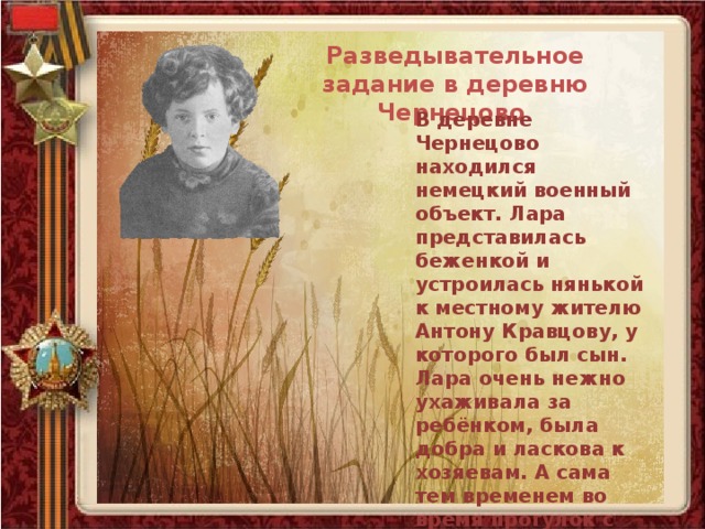 Разведывательное задание в деревню Чернецово В деревне Чернецово находился немецкий военный объект. Лара представилась беженкой и устроилась нянькой к местному жителю Антону Кравцову, у которого был сын. Лара очень нежно ухаживала за ребёнком, была добра и ласкова к хозяевам. А сама тем временем во время прогулок с малышом собирала необходимые сведения о немецком гарнизоне. 