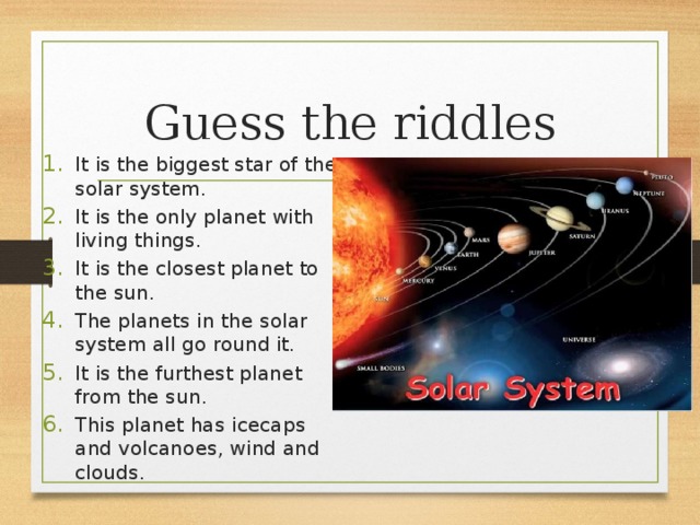 Guess the riddles It is the biggest star of the solar system. It is the only planet with living things. It is the closest planet to the sun. The planets in the solar system all go round it. It is the furthest planet from the sun. This planet has icecaps and volcanoes, wind and clouds. 