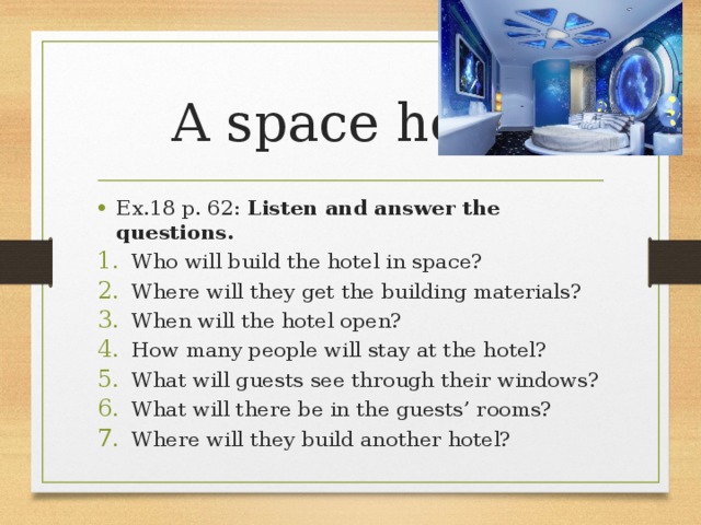 A space hotel Ex.18 p. 62: Listen and answer the questions. Who will build the hotel in space? Where will they get the building materials? When will the hotel open? How many people will stay at the hotel? What will guests see through their windows? What will there be in the guests’ rooms? Where will they build another hotel? 