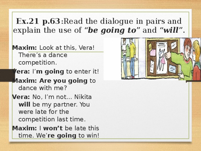 Ex.21 p.63 :Read the dialogue in pairs and explain the use of “ be going to ” and “ will ”. Maxim: Look at this, Vera! There’s a dance competition. Vera: I’ m going to enter it! Maxim: Are you going to dance with me? Vera: No, I’m not… Nikita will be my partner. You were late for the competition last time. Maxim: I won’t be  late this time. We’ re going to win! 