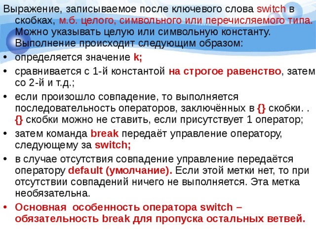 Выражение, записываемое после ключевого слова switch в скобках, м.б. целого, символьного или перечисляемого типа. Можно указывать целую или символьную константу. Выполнение происходит следующим образом: определяется значение k; сравнивается с 1-й константой на строгое равенство , затем со 2-й и т.д.; если произошло совпадение, то выполняется последовательность операторов, заключённых в {} скобки. . {} скобки можно не ставить, если присутствует 1 оператор; затем команда break  передаёт управление оператору, следующему за switch ; в случае отсутствия совпадение управление передаётся оператору default (умолчание). Если этой метки нет, то при отсутствии совпадений ничего не выполняется. Эта метка необязательна. Основная особенность оператора switch – обязательность break для пропуска остальных ветвей. 