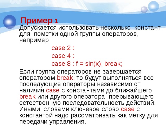 Пример 1 Допускается использовать несколько констант для пометки одной группы операторов, например  case 2 :  case 4 :  case 8 : f = sin(x); break; Если группа операторов не завершается оператором break, то будут выполняться все последующие операторы независимо от наличия case с константами до ближайшего break или другого оператора, прерывающего естественную последовательность действий. Иными словами ключевое слово case с константой надо рассматривать как метку для передачи управления. 