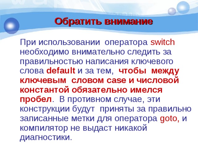Обратить внимание При использовании оператора switch необходимо внимательно следить за правильностью написания ключевого слова default и за тем, чтобы между ключевым словом case и числовой константой обязательно имелся пробел . В противном случае, эти конструкции будут приняты за правильно записанные метки для оператора goto, и компилятор не выдаст никакой диагностики. 
