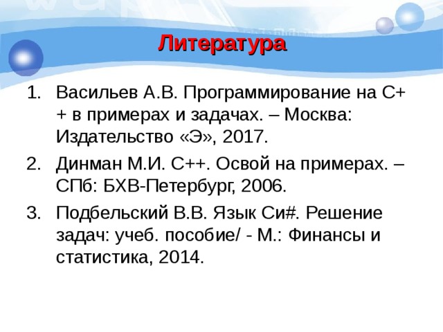 Литература Васильев А.В. Программирование на С++ в примерах и задачах. – Москва: Издательство «Э», 2017. Динман М.И. С++. Освой на примерах. – СПб: БХВ-Петербург, 2006. Подбельский В.В. Язык Си # . Решение задач: учеб. пособие/ - М.: Финансы и статистика, 2014. 