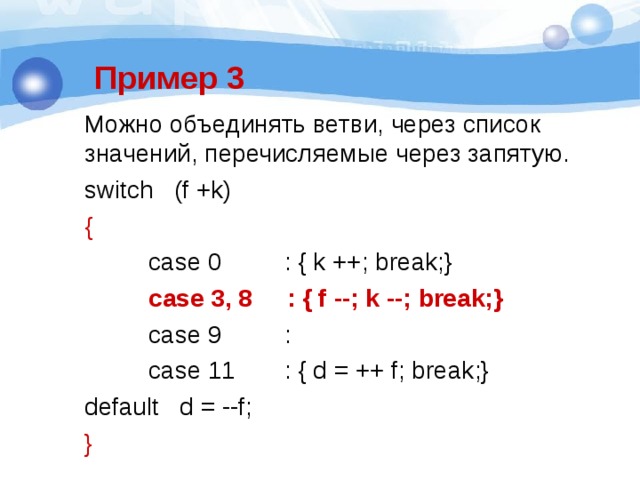 Пример 3 Можно объединять ветви, через список значений, перечисляемые через запятую. switch   (f +k)           {  case 0         : { k ++; break;}  case 3, 8     : { f --; k --; break;}  case 9         :  case 11       : { d = ++ f; break;} default   d = --f;       } 