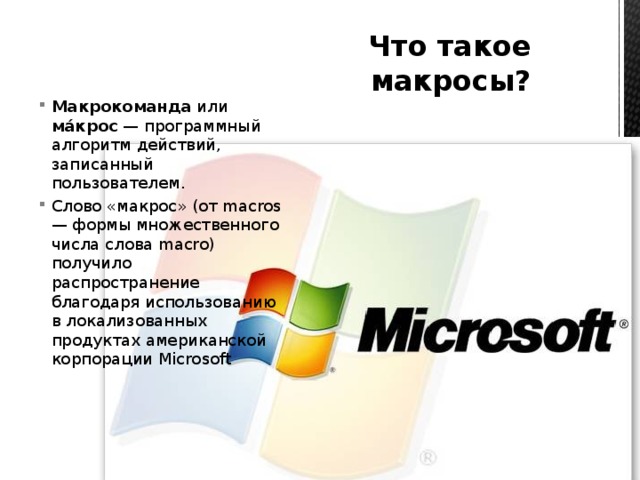 Что такое макросы? Макрокоманда или мáкрос — программный алгоритм действий, записанный пользователем. Слово «макрос» (от macros — формы множественного числа слова macro) получило распространение благодаря использованию в локализованных продуктах американской корпорации Microsoft 