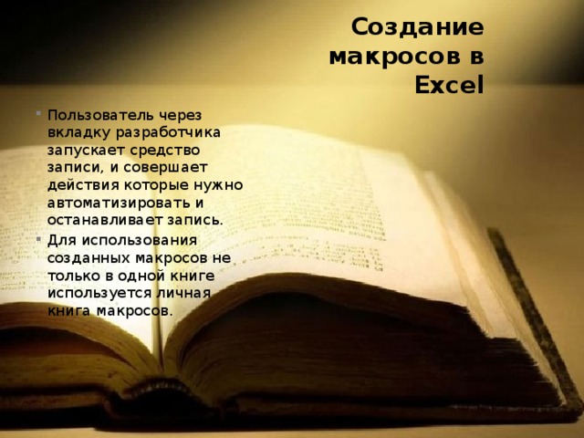 Создание макросов в Excel Пользователь через вкладку разработчика запускает средство записи, и совершает действия которые нужно автоматизировать и останавливает запись. Для использования созданных макросов не только в одной книге используется личная книга макросов. 