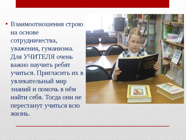 Взаимоотношения строю на основе сотрудничества, уважения, гуманизма. Для УЧИТЕЛЯ очень важно научить ребят учиться. Пригласить их в увлекательный мир знаний и помочь в нём найти себя. Тогда они не перестанут учиться всю жизнь. 