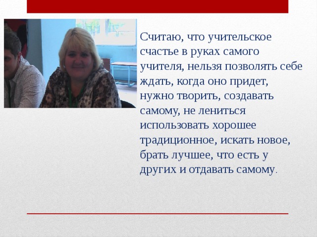Считаю, что учительское счастье в руках самого учителя, нельзя позволять себе ждать, когда оно придет, нужно творить, создавать самому, не лениться использовать хорошее традиционное, искать новое, брать лучшее, что есть у других и отдавать самому . 