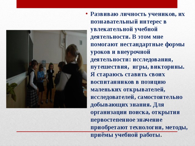 Развиваю личность учеников, их познавательный интерес в увлекательной учебной деятельности. В этом мне помогают нестандартные формы уроков и внеурочной деятельности: исследования, путешествия, игры, викторины. Я стараюсь ставить своих воспитанников в позицию маленьких открывателей, исследователей, самостоятельно добывающих знания. Для организации поиска, открытия первостепенное значение приобретают технологии, методы, приёмы учебной работы .  
