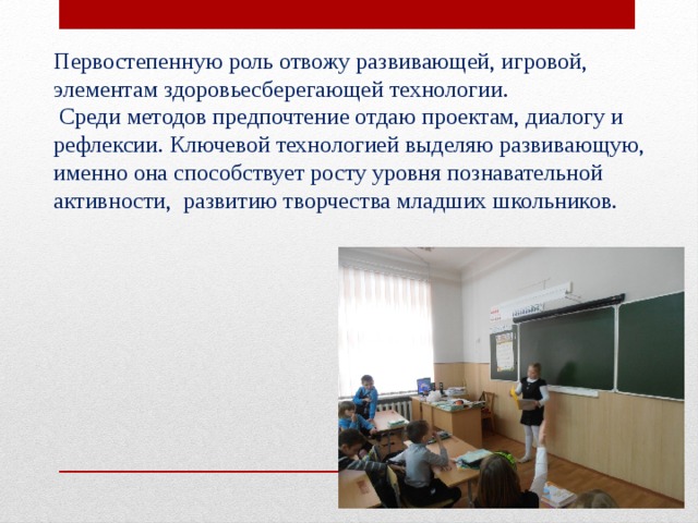 Первостепенную роль отвожу развивающей, игровой, элементам здоровьесберегающей технологии.  Среди методов предпочтение отдаю проектам, диалогу и рефлексии. Ключевой технологией выделяю развивающую, именно она способствует росту уровня познавательной активности, развитию творчества младших школьников. 