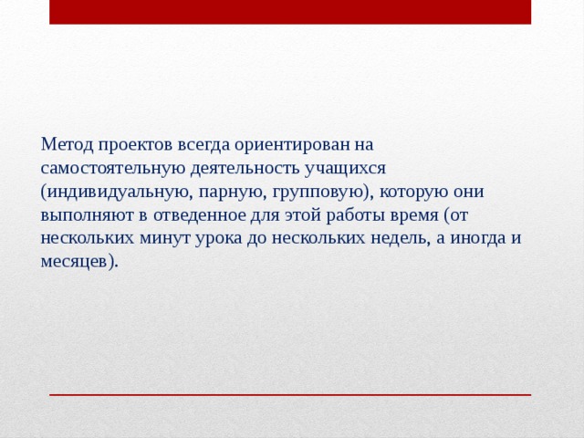 Метод проектов всегда ориентирован на самостоятельную деятельность учащихся (индивидуальную, парную, групповую), которую они выполняют в отведенное для этой работы время (от нескольких минут урока до нескольких недель, а иногда и месяцев). 