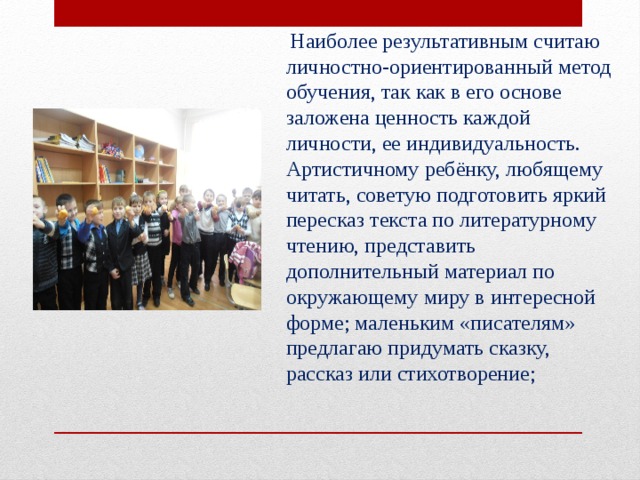  Наиболее результативным считаю личностно-ориентированный метод обучения, так как в его основе заложена ценность каждой личности, ее индивидуальность. Артистичному ребёнку, любящему читать, советую подготовить яркий пересказ текста по литературному чтению, представить дополнительный материал по окружающему миру в интересной форме; маленьким «писателям» предлагаю придумать сказку, рассказ или стихотворение; 