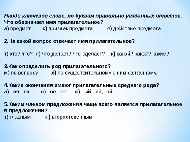 Найди ключевое слово, по буквам правильно угаданных ответов. Что обозначает имя прилагательное? а) предмет        с) признак предмета          в) действие предмета   2.На какой вопрос отвечает имя прилагательное?   т) кто? что?  л) что делает? что сделает?    к) какой? какая? какие?   3.Как определить род прилагательного? м) по вопросу         л) по существительному с ним связанному.   4.Какие окончания имеют прилагательные среднего рода? а) –ая, -яя        о) –ое, -ее      и) –ый, -ий, -ой.   5.Каким членом предложения чаще всего является прилагательное в предложении? т) главным          н) второстепенным   