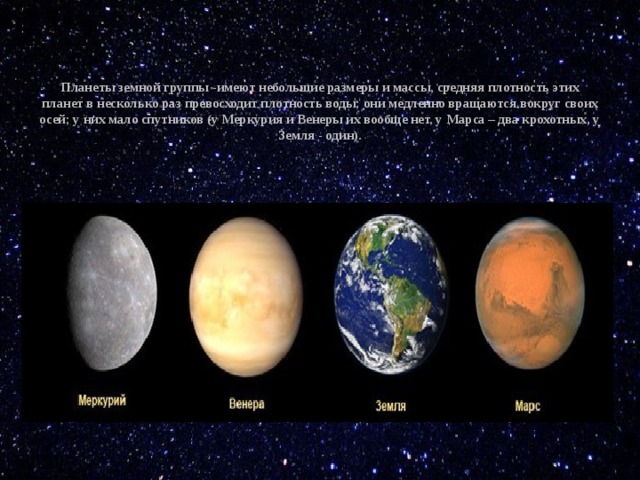   Планеты земной группы -имеют небольшие размеры и массы, средняя плотность этих планет в несколько раз превосходит плотность воды; они медленно вращаются вокруг своих осей; у них мало спутников (у Меркурия и Венеры их вообще нет, у Марса – два крохотных, у Земля - один).      