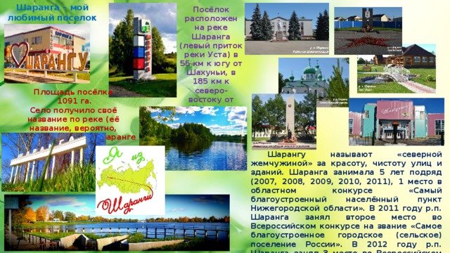 Шаранга – мой любимый поселок и моя Родина Посёлок расположен на реке Шаранга (левый приток реки Уста) в 55 км к югу от Шахуньи, в 185 км к северо-востоку от Нижнего Новгорода, в 100 км к северо-западу от Йошкар-Олы. Площадь посёлка  1091 га. Село получило своё название по реке (её название, вероятно, происходит от мар. шаранге — ветла)  Шарангу называют «северной жемчужиной» за красоту, чистоту улиц и зданий. Шаранга занимала 5 лет подряд (2007, 2008, 2009, 2010, 2011), 1 место в областном конкурсе «Самый благоустроенный населённый пункт Нижегородской области». В 2011 году р.п. Шаранга занял второе место во Всероссийском конкурсе на звание «Самое благоустроенное городское (сельское) поселение России». В 2012 году р.п. Шаранга занял 3 место во Всероссийском конкурсе на звание «Самое благоустроенное городское (сельское) поселение России». 