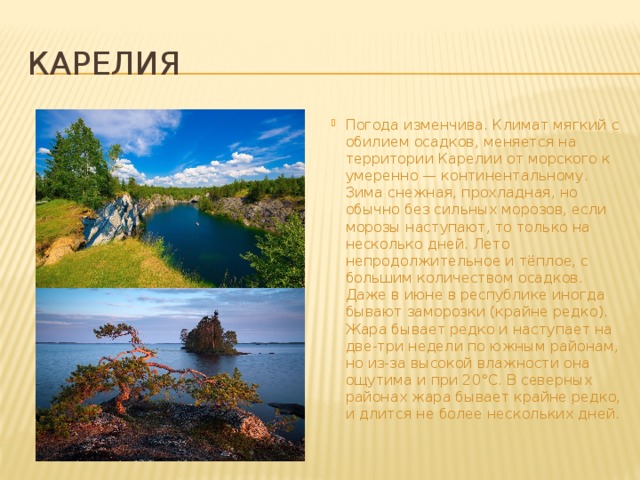 карелия Погода изменчива. Климат мягкий с обилием осадков, меняется на территории Карелии от морского к умеренно — континентальному. Зима снежная, прохладная, но обычно без сильных морозов, если морозы наступают, то только на несколько дней. Лето непродолжительное и тёплое, с большим количеством осадков. Даже в июне в республике иногда бывают заморозки (крайне редко). Жара бывает редко и наступает на две-три недели по южным районам, но из-за высокой влажности она ощутима и при 20°С. В северных районах жара бывает крайне редко, и длится не более нескольких дней. 