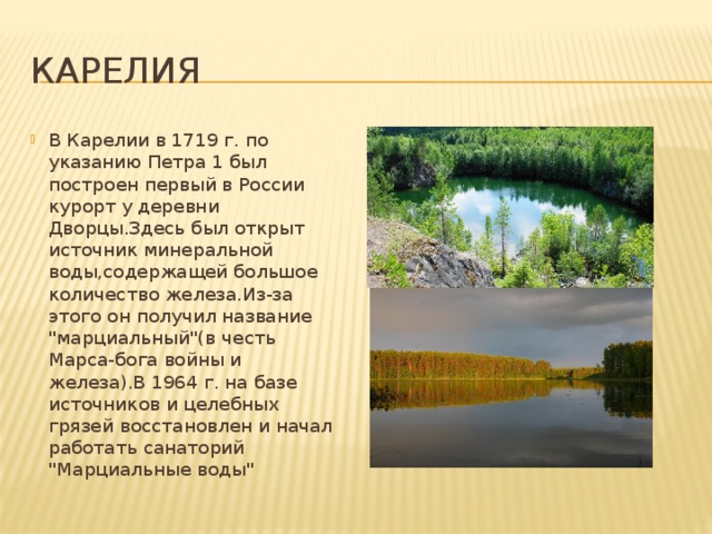 Карелия В Карелии в 1719 г. по указанию Петра 1 был построен первый в России курорт у деревни Дворцы.Здесь был открыт источник минеральной воды,содержащей большое количество железа.Из-за этого он получил название 