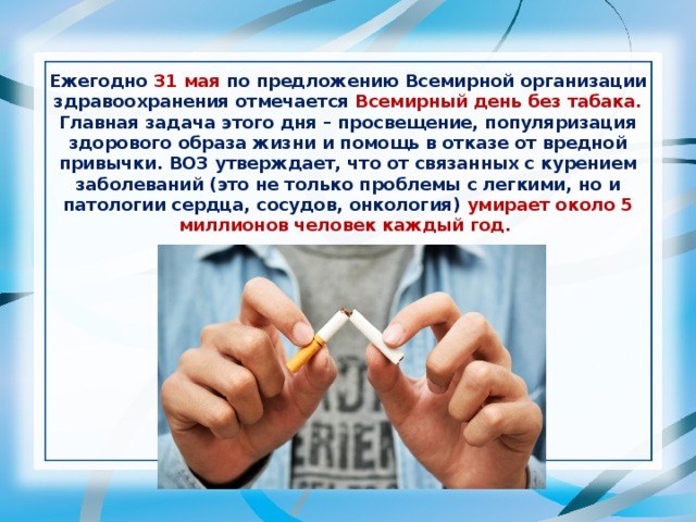 Ежегодно 31 мая по предложению Всемирной организации здравоохранения отмечается Всемирный день без табака. Главная задача этого дня – просвещение, популяризация здорового образа жизни и помощь в отказе от вредной привычки. ВОЗ утверждает, что от связанных с курением заболеваний (это не только проблемы с легкими, но и патологии сердца, сосудов, онкология) умирает около 5 миллионов человек каждый год.