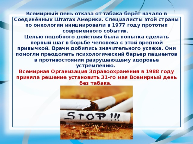 Всемирный день отказа от табака берёт начало в Соединённых Штатах Америки. Специалисты этой страны по онкологии инициировали в 1977 году прототип современного события. Целью подобного действия была попытка сделать первый шаг в борьбе человека с этой вредной привычкой. Врачи добились значительного успеха. Они помогли преодолеть психологический барьер пациентов в противостоянии разрушающему здоровье устремлению. Всемирная Организация Здравоохранения в 1988 году приняла решение установить 31-го мая Всемирный день без табака.